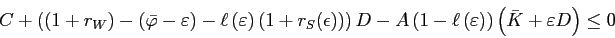 \begin{displaymath} C+\left(\left(1+r_{W}\right)-\left(\bar{\varphi}-\varepsilon\right)-\ell\left(\varepsilon\right)\left(1+r_{S}(\epsilon)\right)\right)D-A\left(1-\ell\left(\varepsilon\right)\right)\left(\bar{K}+\varepsilon D\right)\le0 \end{displaymath}
