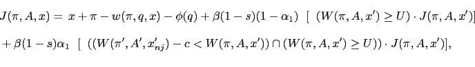 \begin{equation*}\begin{aligned}&J(\pi,A,x)=\,x+\pi-w(\pi,q,x)-\phi(q)+\beta(1-s)(1-\alpha_1)\mathbb{E}[ \mathbb{1}(W(\pi,A,x')\geq U)\cdot J(\pi,A,x')]\\ &+\beta(1-s)\alpha_1 \mathbb{E}[\mathbb{1}((W(\pi',A',x'_{nj})-c<W(\pi,A,x'))\cap (W(\pi,A,x')\geq U))\cdot J(\pi,A,x')]\text{,} \end{aligned}\end{equation*}