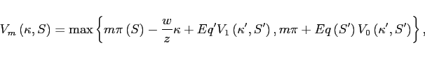 \begin{displaymath} V_{m}\left( \kappa ,S\right) =\max \left \{ m\pi \left( S\right) -\frac{w}{z} \kappa +Eq^{\prime }V_{1}\left( \kappa ^{\prime },S^{\prime }\right) ,m\pi +Eq\left( S^{\prime }\right) V_{0}\left( \kappa ^{\prime },S^{\prime }\right) \right \} , \end{displaymath}